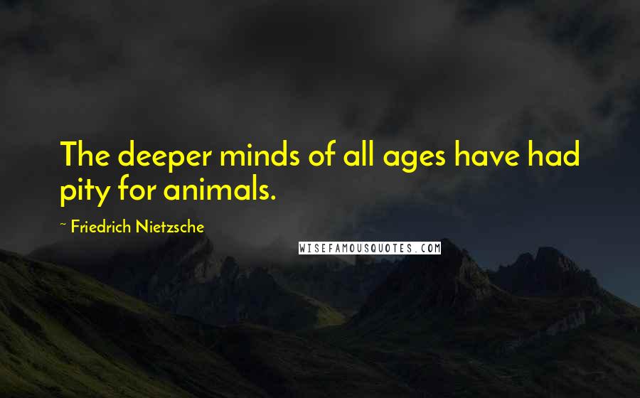 Friedrich Nietzsche Quotes: The deeper minds of all ages have had pity for animals.