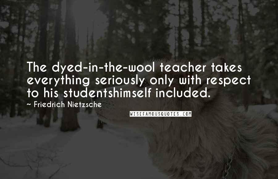 Friedrich Nietzsche Quotes: The dyed-in-the-wool teacher takes everything seriously only with respect to his studentshimself included.