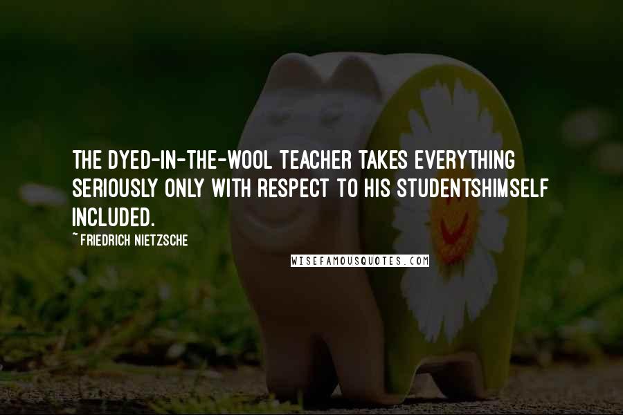 Friedrich Nietzsche Quotes: The dyed-in-the-wool teacher takes everything seriously only with respect to his studentshimself included.
