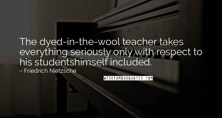 Friedrich Nietzsche Quotes: The dyed-in-the-wool teacher takes everything seriously only with respect to his studentshimself included.