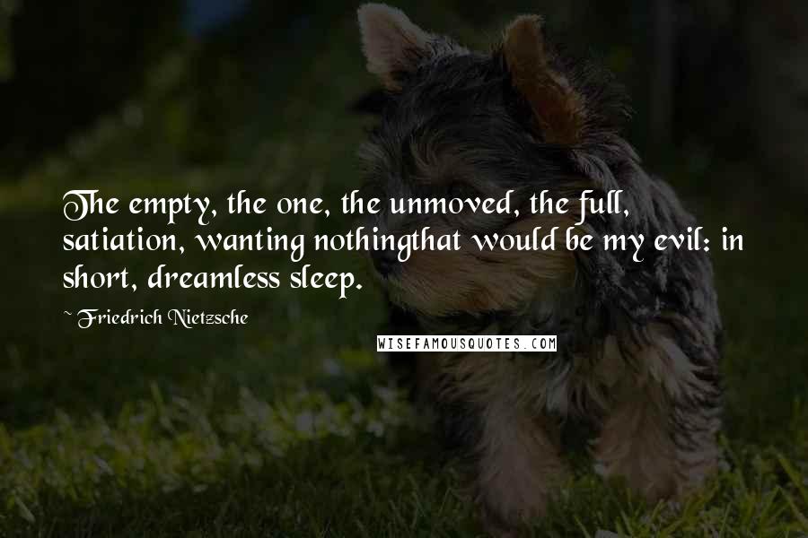 Friedrich Nietzsche Quotes: The empty, the one, the unmoved, the full, satiation, wanting nothingthat would be my evil: in short, dreamless sleep.