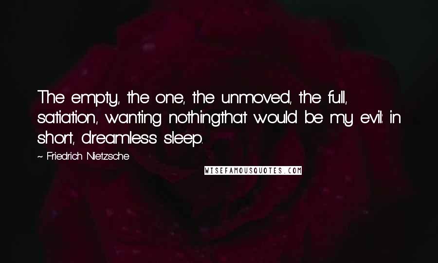 Friedrich Nietzsche Quotes: The empty, the one, the unmoved, the full, satiation, wanting nothingthat would be my evil: in short, dreamless sleep.