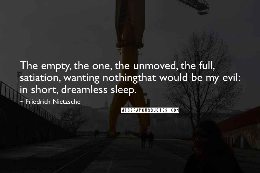 Friedrich Nietzsche Quotes: The empty, the one, the unmoved, the full, satiation, wanting nothingthat would be my evil: in short, dreamless sleep.