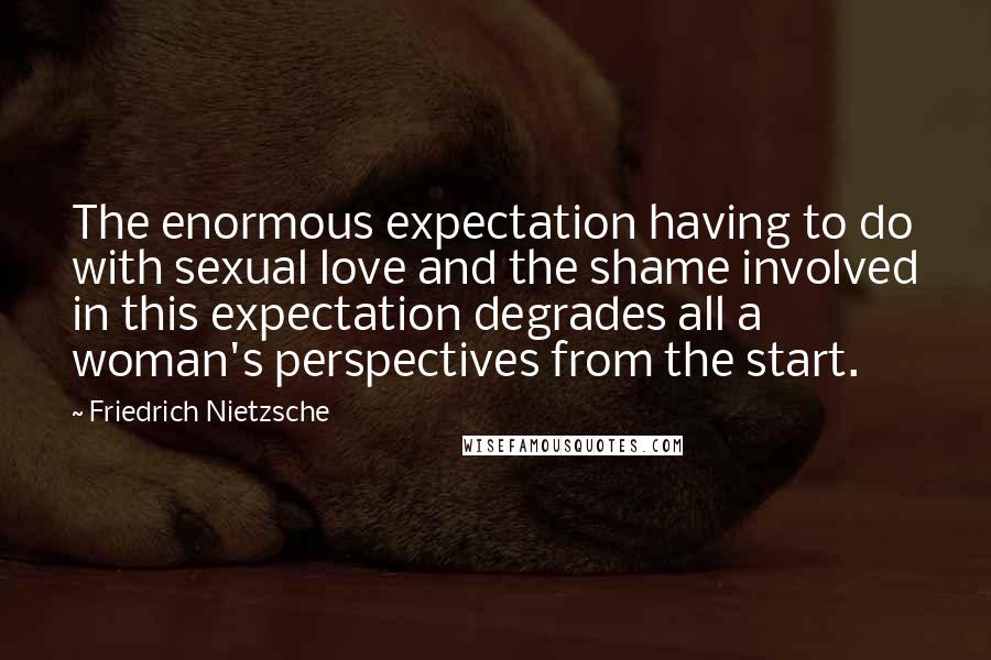 Friedrich Nietzsche Quotes: The enormous expectation having to do with sexual love and the shame involved in this expectation degrades all a woman's perspectives from the start.