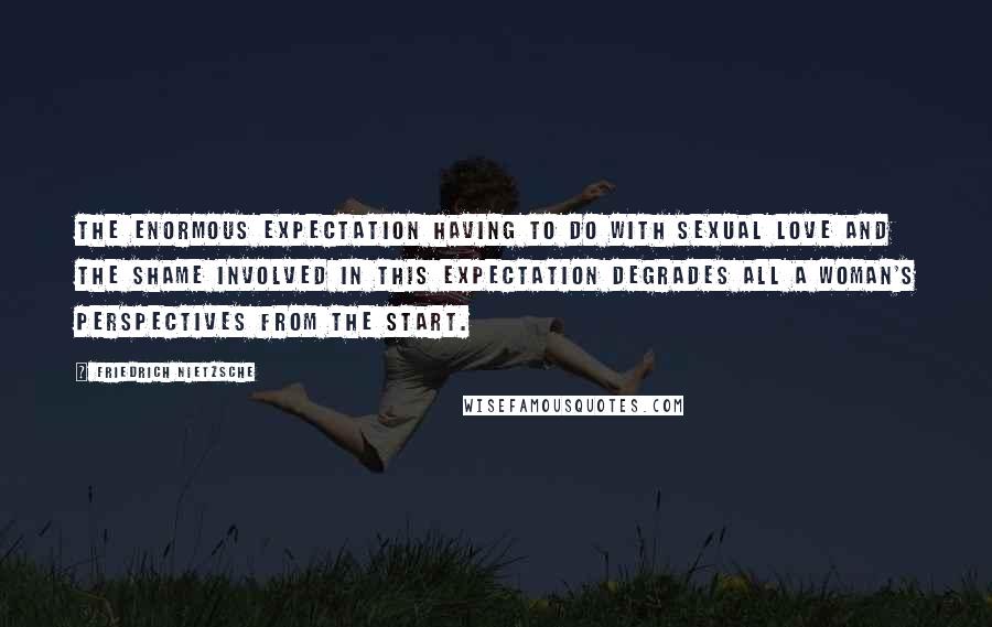 Friedrich Nietzsche Quotes: The enormous expectation having to do with sexual love and the shame involved in this expectation degrades all a woman's perspectives from the start.