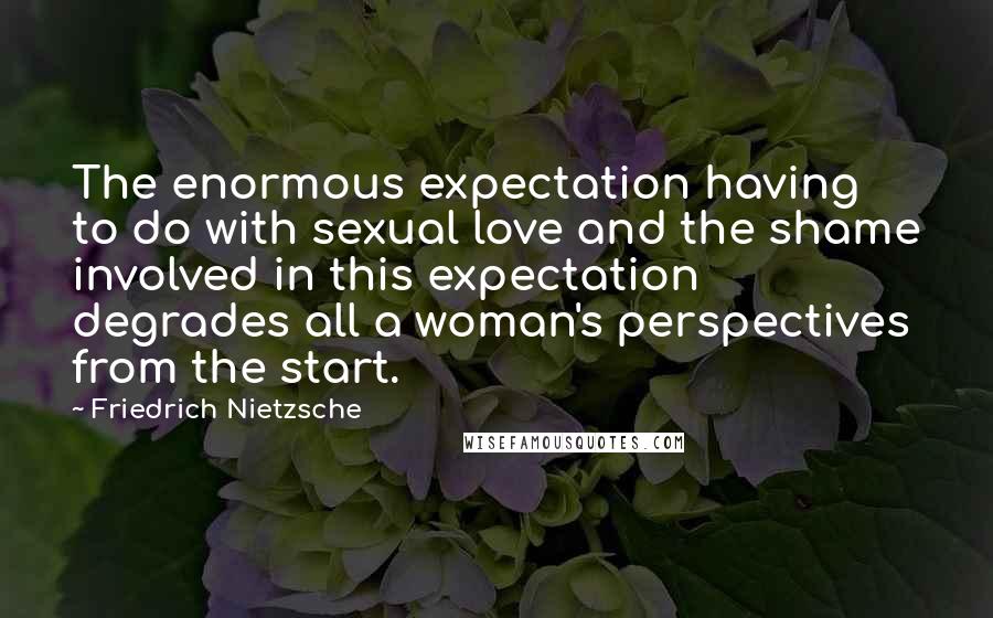 Friedrich Nietzsche Quotes: The enormous expectation having to do with sexual love and the shame involved in this expectation degrades all a woman's perspectives from the start.