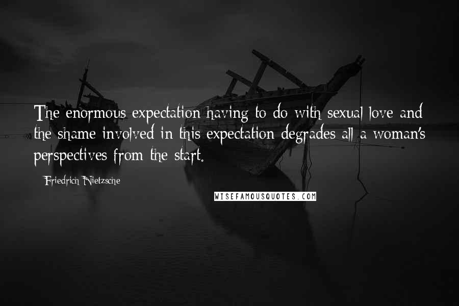 Friedrich Nietzsche Quotes: The enormous expectation having to do with sexual love and the shame involved in this expectation degrades all a woman's perspectives from the start.