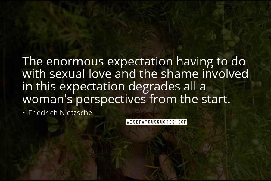 Friedrich Nietzsche Quotes: The enormous expectation having to do with sexual love and the shame involved in this expectation degrades all a woman's perspectives from the start.