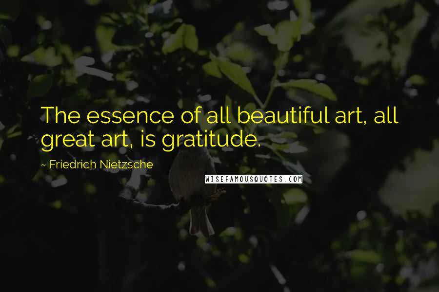 Friedrich Nietzsche Quotes: The essence of all beautiful art, all great art, is gratitude.