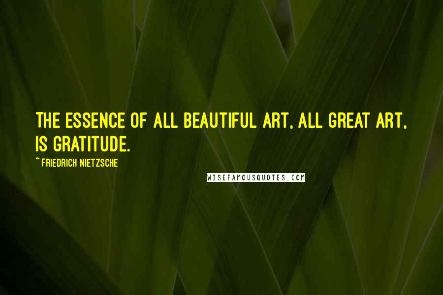 Friedrich Nietzsche Quotes: The essence of all beautiful art, all great art, is gratitude.
