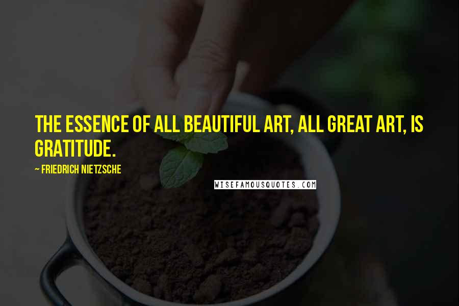 Friedrich Nietzsche Quotes: The essence of all beautiful art, all great art, is gratitude.