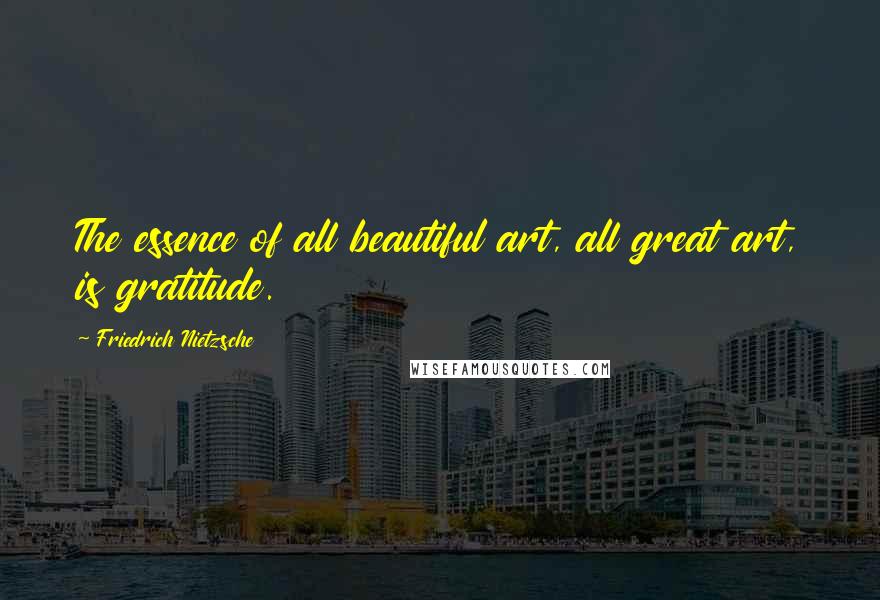 Friedrich Nietzsche Quotes: The essence of all beautiful art, all great art, is gratitude.