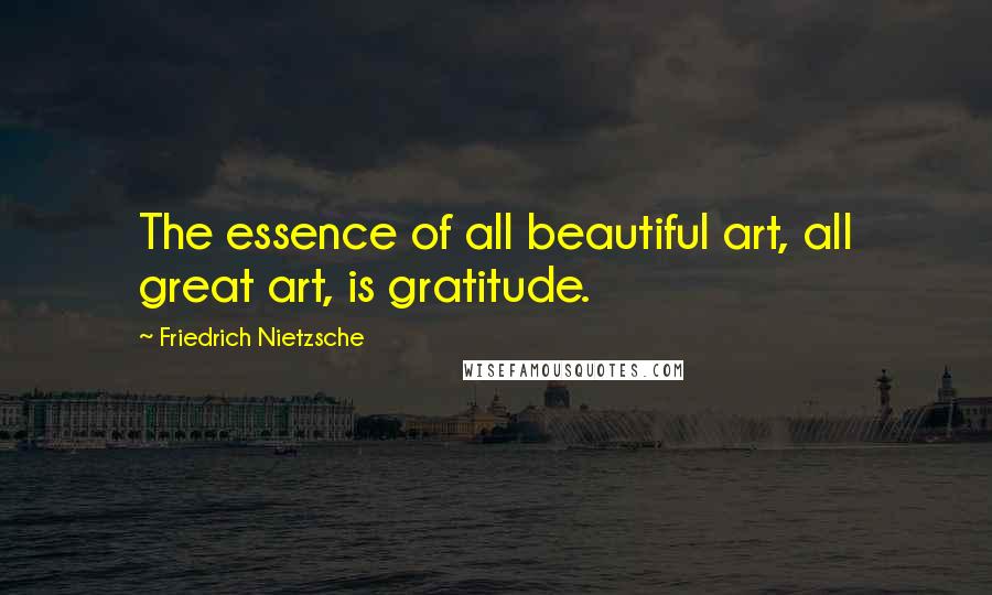 Friedrich Nietzsche Quotes: The essence of all beautiful art, all great art, is gratitude.