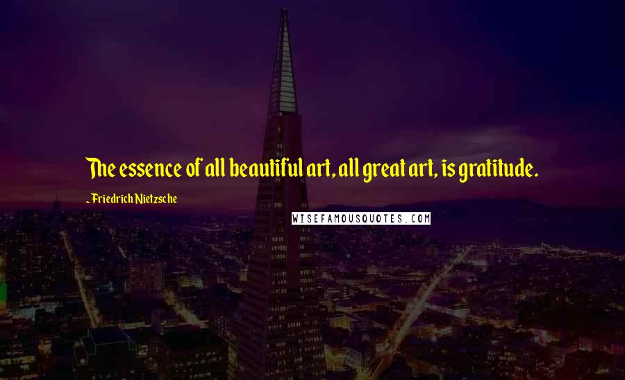 Friedrich Nietzsche Quotes: The essence of all beautiful art, all great art, is gratitude.