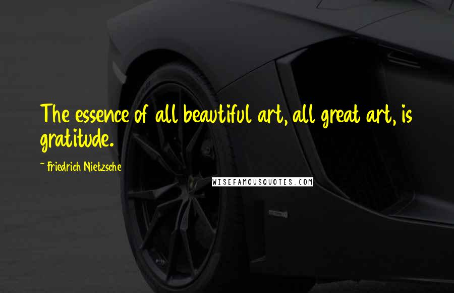Friedrich Nietzsche Quotes: The essence of all beautiful art, all great art, is gratitude.