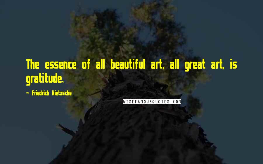 Friedrich Nietzsche Quotes: The essence of all beautiful art, all great art, is gratitude.