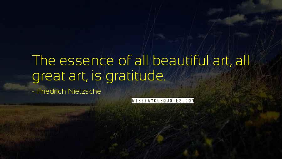 Friedrich Nietzsche Quotes: The essence of all beautiful art, all great art, is gratitude.