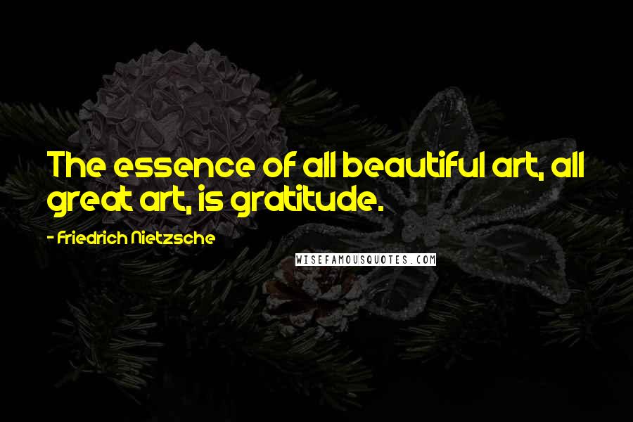 Friedrich Nietzsche Quotes: The essence of all beautiful art, all great art, is gratitude.