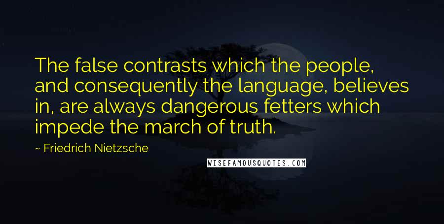Friedrich Nietzsche Quotes: The false contrasts which the people, and consequently the language, believes in, are always dangerous fetters which impede the march of truth.