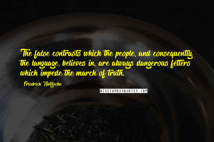 Friedrich Nietzsche Quotes: The false contrasts which the people, and consequently the language, believes in, are always dangerous fetters which impede the march of truth.