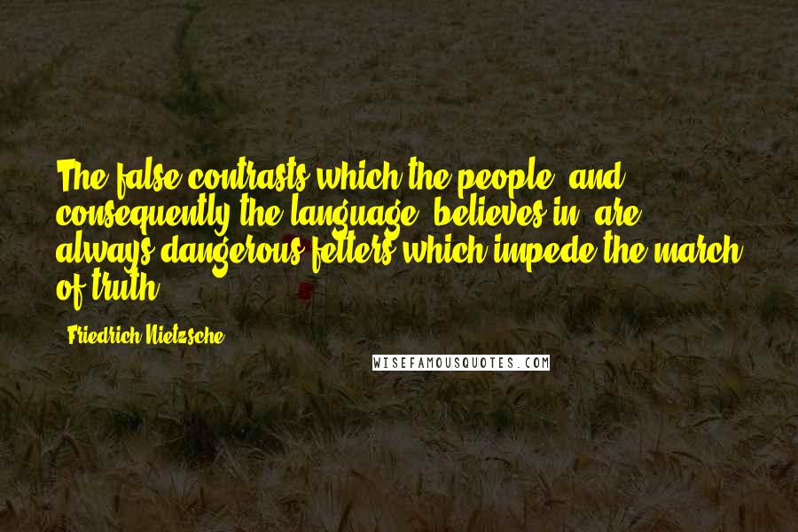 Friedrich Nietzsche Quotes: The false contrasts which the people, and consequently the language, believes in, are always dangerous fetters which impede the march of truth.