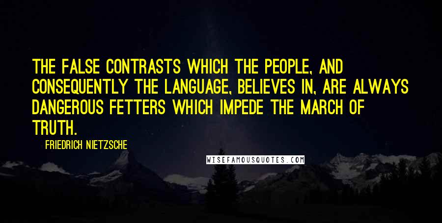 Friedrich Nietzsche Quotes: The false contrasts which the people, and consequently the language, believes in, are always dangerous fetters which impede the march of truth.