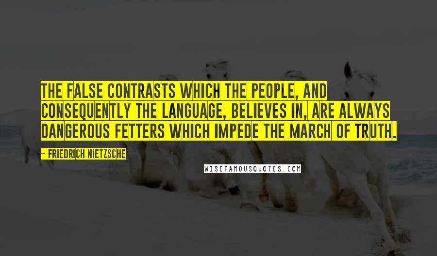 Friedrich Nietzsche Quotes: The false contrasts which the people, and consequently the language, believes in, are always dangerous fetters which impede the march of truth.