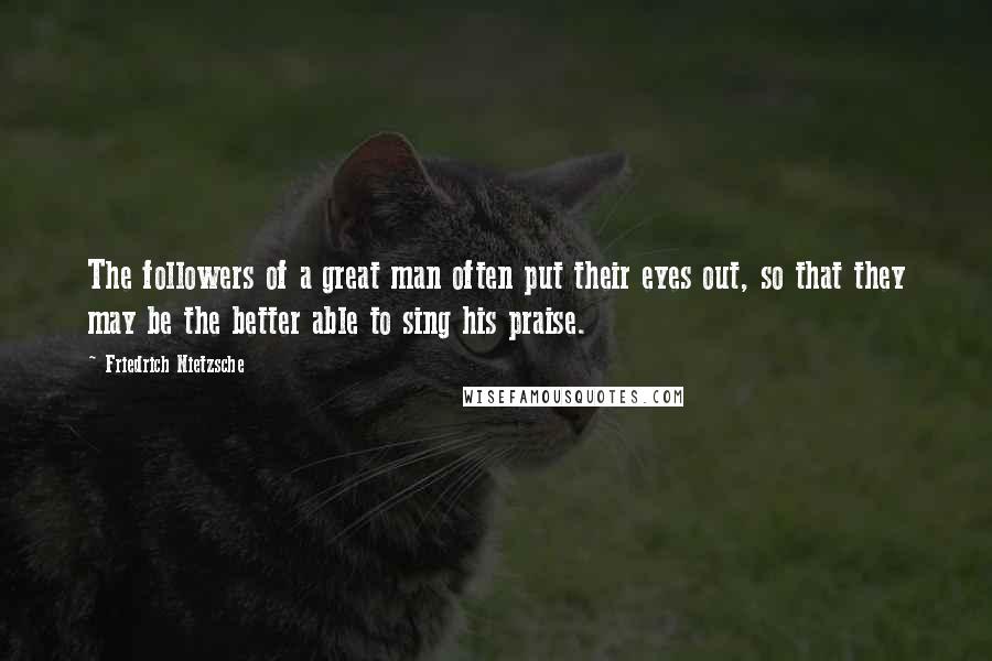 Friedrich Nietzsche Quotes: The followers of a great man often put their eyes out, so that they may be the better able to sing his praise.