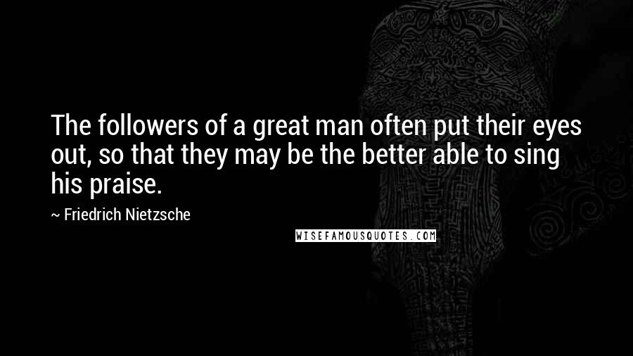 Friedrich Nietzsche Quotes: The followers of a great man often put their eyes out, so that they may be the better able to sing his praise.