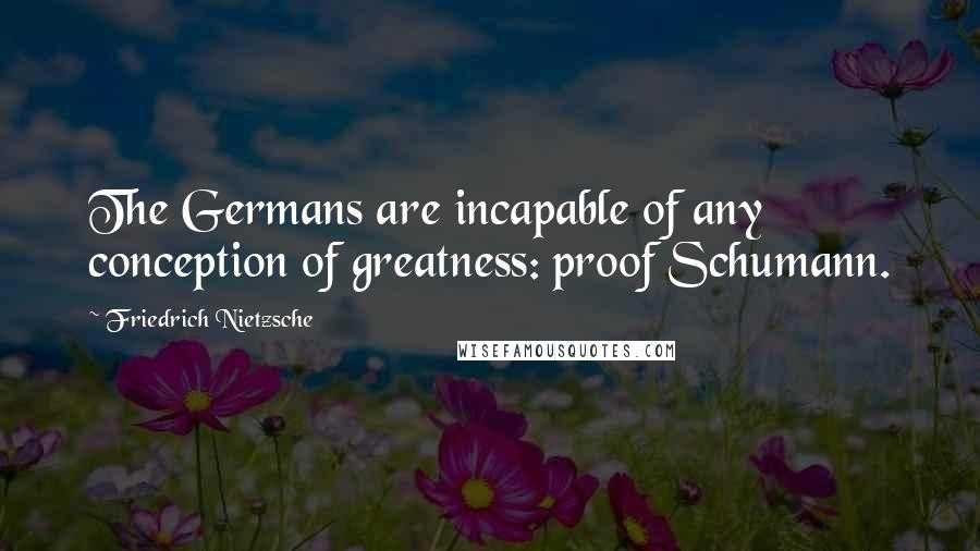 Friedrich Nietzsche Quotes: The Germans are incapable of any conception of greatness: proof Schumann.