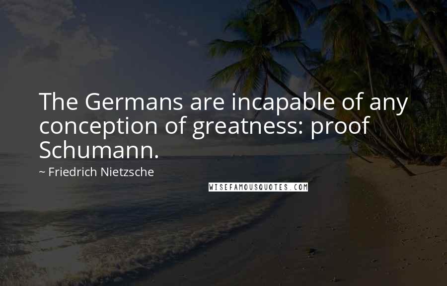 Friedrich Nietzsche Quotes: The Germans are incapable of any conception of greatness: proof Schumann.