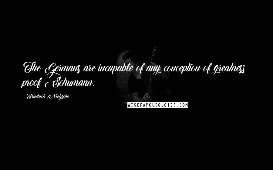 Friedrich Nietzsche Quotes: The Germans are incapable of any conception of greatness: proof Schumann.