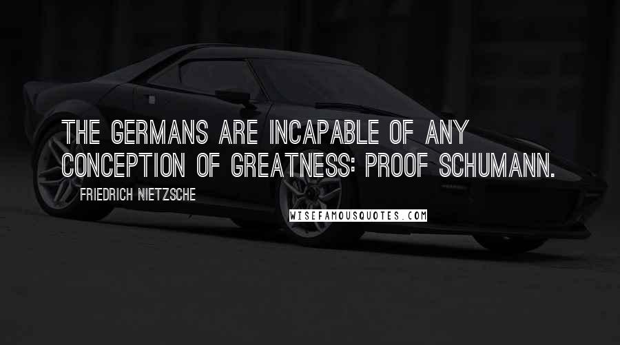 Friedrich Nietzsche Quotes: The Germans are incapable of any conception of greatness: proof Schumann.