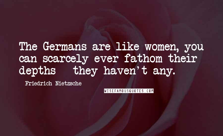 Friedrich Nietzsche Quotes: The Germans are like women, you can scarcely ever fathom their depths - they haven't any.