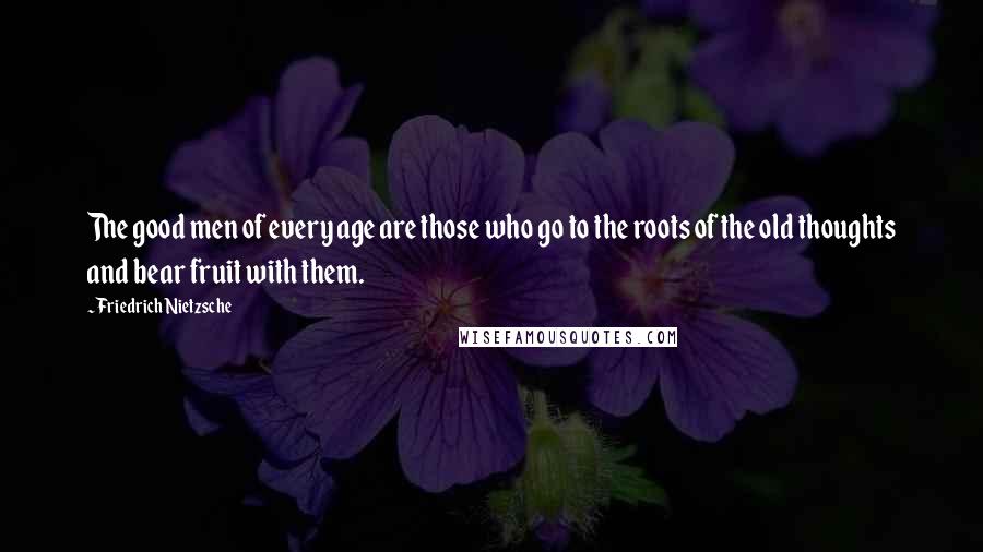 Friedrich Nietzsche Quotes: The good men of every age are those who go to the roots of the old thoughts and bear fruit with them.