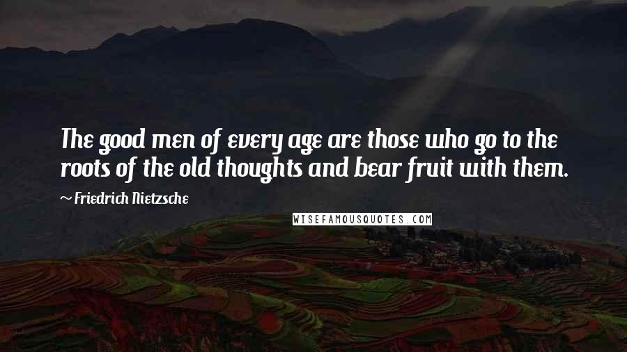 Friedrich Nietzsche Quotes: The good men of every age are those who go to the roots of the old thoughts and bear fruit with them.