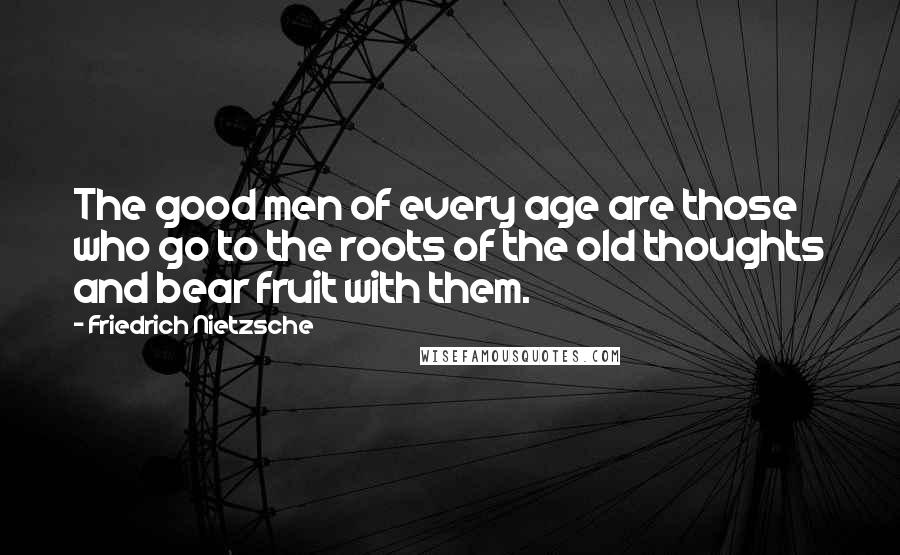 Friedrich Nietzsche Quotes: The good men of every age are those who go to the roots of the old thoughts and bear fruit with them.