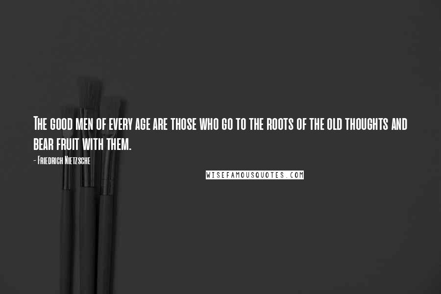 Friedrich Nietzsche Quotes: The good men of every age are those who go to the roots of the old thoughts and bear fruit with them.