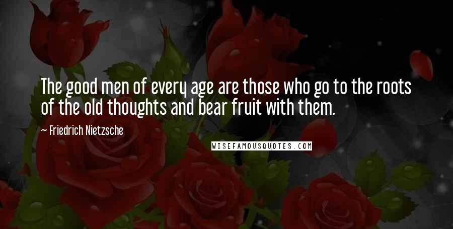 Friedrich Nietzsche Quotes: The good men of every age are those who go to the roots of the old thoughts and bear fruit with them.