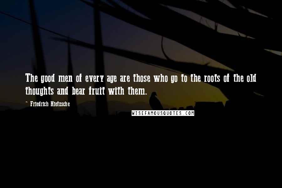 Friedrich Nietzsche Quotes: The good men of every age are those who go to the roots of the old thoughts and bear fruit with them.