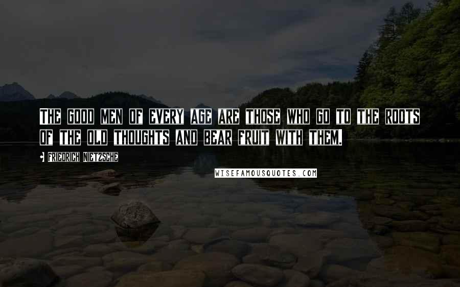 Friedrich Nietzsche Quotes: The good men of every age are those who go to the roots of the old thoughts and bear fruit with them.