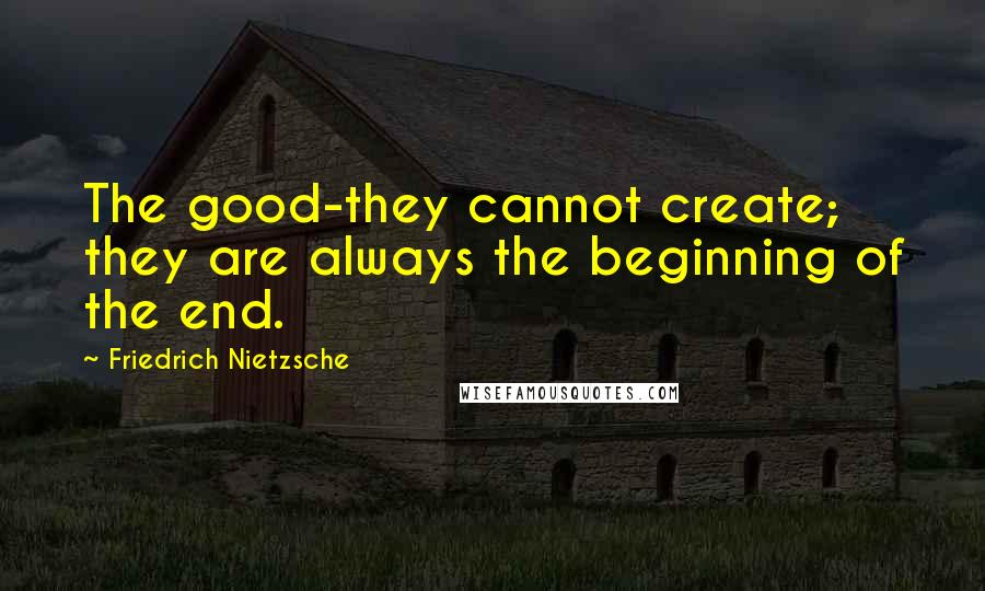 Friedrich Nietzsche Quotes: The good-they cannot create; they are always the beginning of the end.