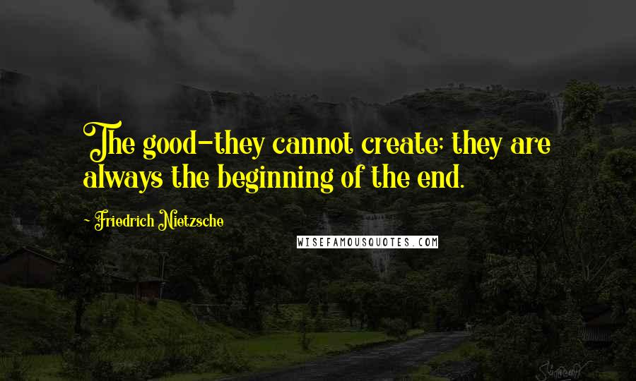 Friedrich Nietzsche Quotes: The good-they cannot create; they are always the beginning of the end.