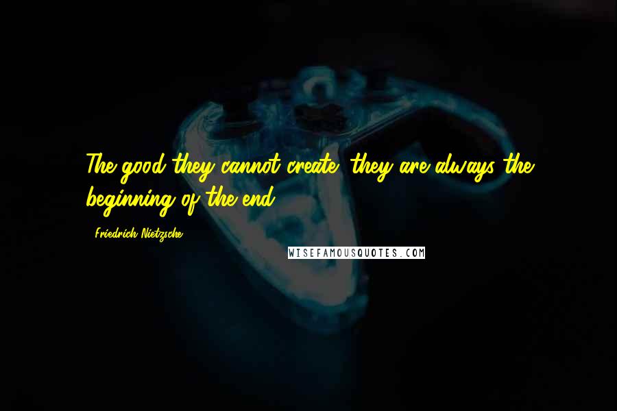 Friedrich Nietzsche Quotes: The good-they cannot create; they are always the beginning of the end.