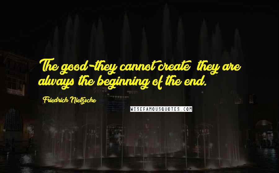 Friedrich Nietzsche Quotes: The good-they cannot create; they are always the beginning of the end.
