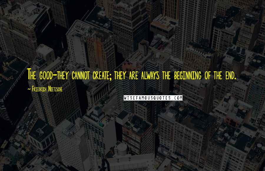 Friedrich Nietzsche Quotes: The good-they cannot create; they are always the beginning of the end.