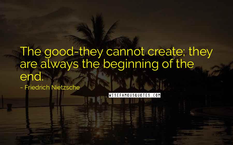 Friedrich Nietzsche Quotes: The good-they cannot create; they are always the beginning of the end.