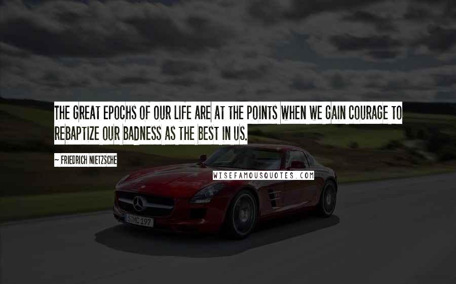 Friedrich Nietzsche Quotes: The great epochs of our life are at the points when we gain courage to rebaptize our badness as the best in us.