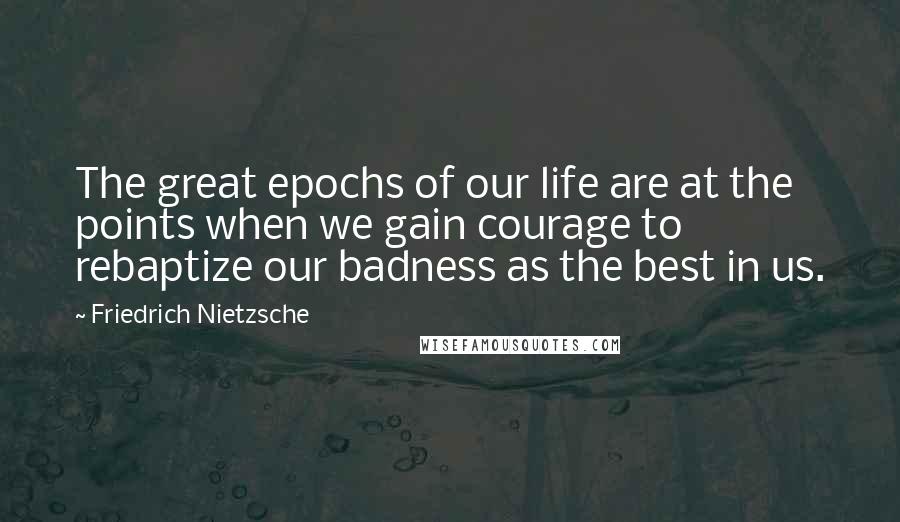 Friedrich Nietzsche Quotes: The great epochs of our life are at the points when we gain courage to rebaptize our badness as the best in us.