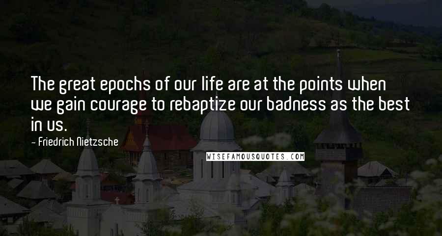 Friedrich Nietzsche Quotes: The great epochs of our life are at the points when we gain courage to rebaptize our badness as the best in us.